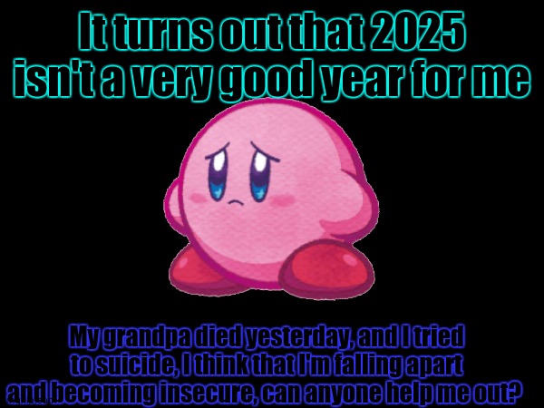 my mental state is not at it's best, but I'm okay, can yall plz be nice and tell me what to do? | It turns out that 2025 isn't a very good year for me; My grandpa died yesterday, and I tried to suicide, I think that I'm falling apart and becoming insecure, can anyone help me out? | image tagged in 2025 is the worse year for me for now | made w/ Imgflip meme maker
