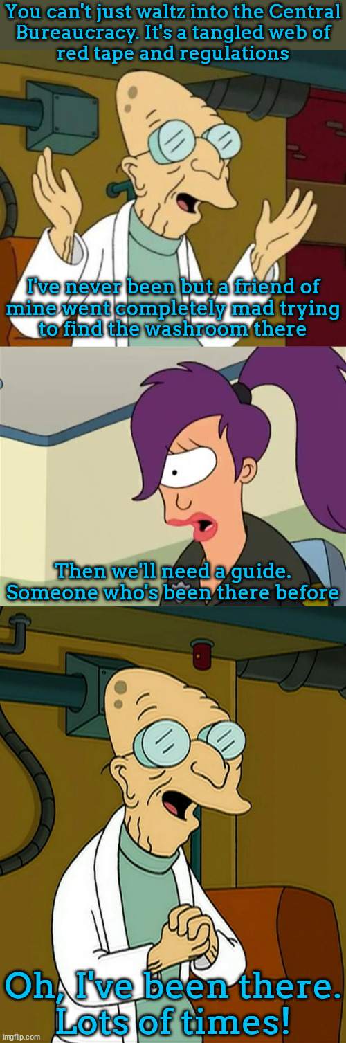 if you're not mad, you're not paying attention | You can't just waltz into the Central
Bureaucracy. It's a tangled web of
red tape and regulations; I've never been but a friend of
mine went completely mad trying
to find the washroom there; Then we'll need a guide.
Someone who's been there before; Oh, I've been there.
Lots of times! | image tagged in farnsworth good news everyone,leela,doctor farnsworth | made w/ Imgflip meme maker