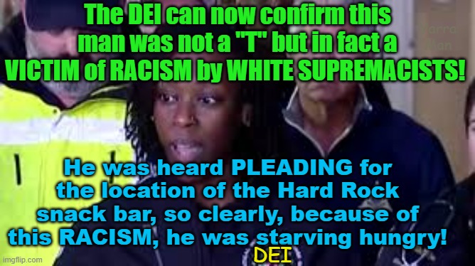 The DEI now confirms the shocking truth about the victim of racism in New Orleans! | The DEI can now confirm this man was not a "T" but in fact a VICTIM of RACISM by WHITE SUPREMACISTS! Yarra Man; He was heard PLEADING for the location of the Hard Rock snack bar, so clearly, because of this RACISM, he was starving hungry! DEI | image tagged in islamic terrorists,fbi,allahu akbar / snack bar,woke,self gratification by proxy,progressive hires | made w/ Imgflip meme maker