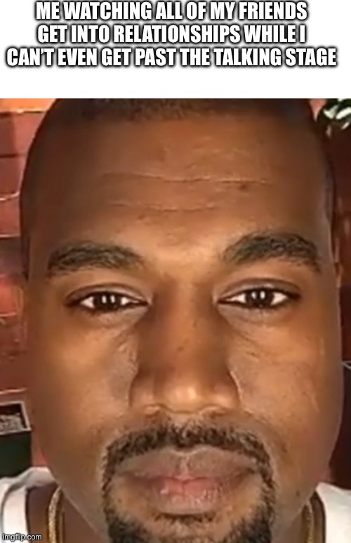 ME WATCHING ALL OF MY FRIENDS GET INTO RELATIONSHIPS WHILE I CAN’T EVEN GET PAST THE TALKING STAGE | image tagged in blank white template,kanye west stare | made w/ Imgflip meme maker