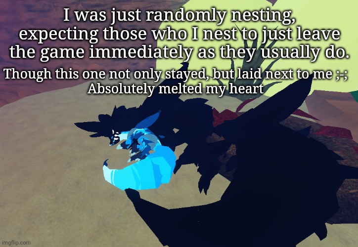 This happens so rarely... | I was just randomly nesting, expecting those who I nest to just leave the game immediately as they usually do. Though this one not only stayed, but laid next to me ;-;
Absolutely melted my heart | made w/ Imgflip meme maker