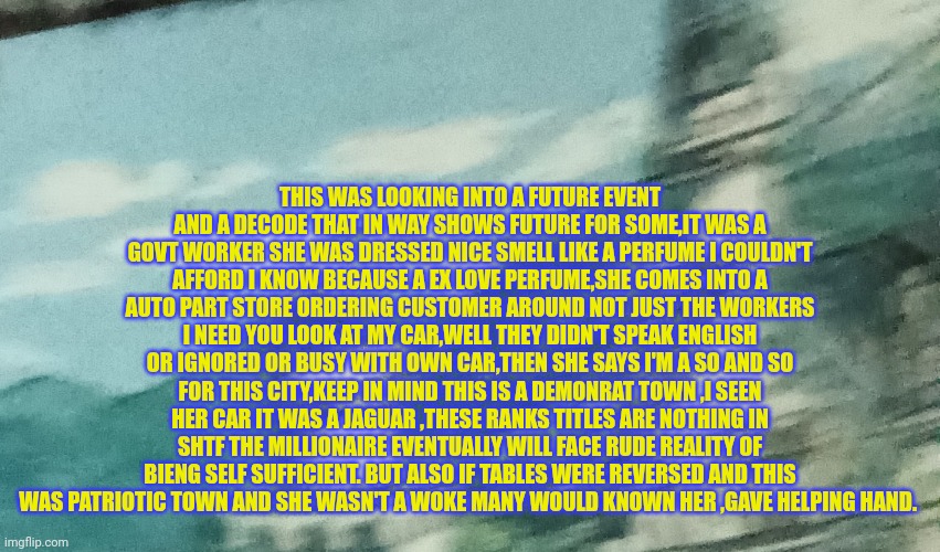 Reader's highgest: the nobody's edge agianst surviving shtf,WW3,woke mofo | THIS WAS LOOKING INTO A FUTURE EVENT AND A DECODE THAT IN WAY SHOWS FUTURE FOR SOME,IT WAS A GOVT WORKER SHE WAS DRESSED NICE SMELL LIKE A PERFUME I COULDN'T AFFORD I KNOW BECAUSE A EX LOVE PERFUME,SHE COMES INTO A AUTO PART STORE ORDERING CUSTOMER AROUND NOT JUST THE WORKERS I NEED YOU LOOK AT MY CAR,WELL THEY DIDN'T SPEAK ENGLISH OR IGNORED OR BUSY WITH OWN CAR,THEN SHE SAYS I'M A SO AND SO FOR THIS CITY,KEEP IN MIND THIS IS A DEMONRAT TOWN ,I SEEN HER CAR IT WAS A JAGUAR ,THESE RANKS TITLES ARE NOTHING IN SHTF THE MILLIONAIRE EVENTUALLY WILL FACE RUDE REALITY OF BIENG SELF SUFFICIENT. BUT ALSO IF TABLES WERE REVERSED AND THIS WAS PATRIOTIC TOWN AND SHE WASN'T A WOKE MANY WOULD KNOWN HER ,GAVE HELPING HAND. | image tagged in respectisearn,fu,nobody proud,youare1 | made w/ Imgflip meme maker