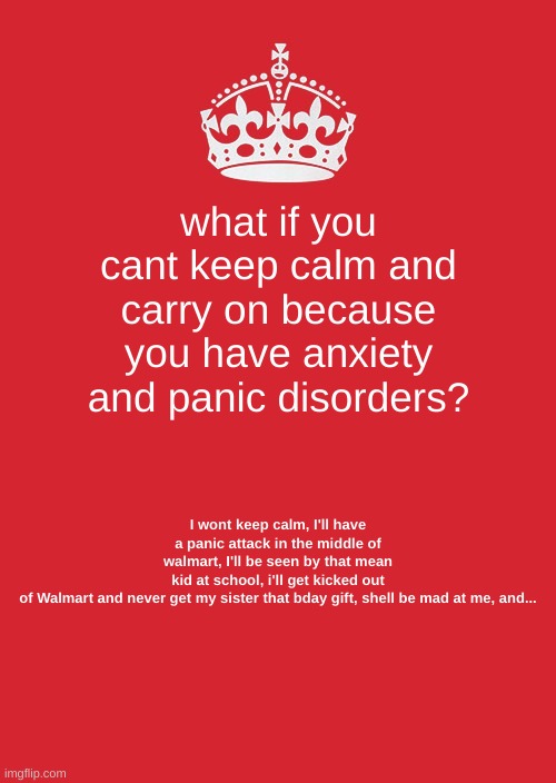 Anxiety and Panic Attacks be like | what if you cant keep calm and carry on because you have anxiety and panic disorders? I wont keep calm, I'll have a panic attack in the middle of walmart, I'll be seen by that mean kid at school, i'll get kicked out of Walmart and never get my sister that bday gift, shell be mad at me, and... | image tagged in memes,keep calm and carry on red,anxiety,panic disorders,relatable | made w/ Imgflip meme maker