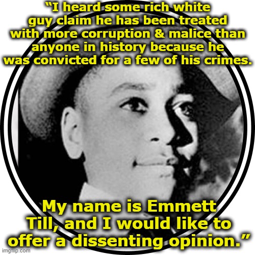 Worst treatment of anyone in history | “I heard some rich white guy claim he has been treated with more corruption & malice than anyone in history because he was convicted for a few of his crimes. My name is Emmett Till, and I would like to offer a dissenting opinion.” | image tagged in donald trump memes,black lives matter,trump is a moron,civil rights,maga,deplorable donald | made w/ Imgflip meme maker