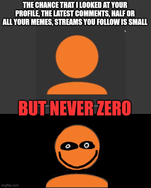 I know what you know. :) | THE CHANCE THAT I LOOKED AT YOUR PROFILE, THE LATEST COMMENTS, HALF OR ALL YOUR MEMES, STREAMS YOU FOLLOW IS SMALL; BUT NEVER ZERO | image tagged in creepy,ahh,profile | made w/ Imgflip meme maker