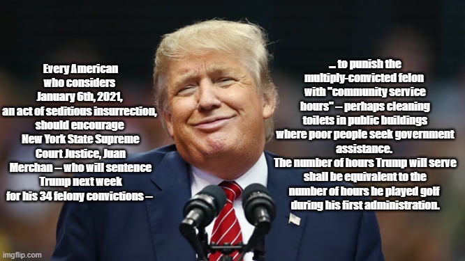 On January 10, NY Supreme Court Justice Merchan Will Sentence Donald Trump For Felony Convictions. I Propose The Sentence Be... | ... to punish the multiply-convicted felon 
with "community service hours" -- perhaps cleaning toilets in public buildings where poor people seek government assistance. 
The number of hours Trump will serve shall be equivalent to the number of hours he played golf 
during his first administration. Every American who considers 
January 6th, 2021, 
an act of seditious insurrection, 
should encourage 
New York State Supreme Court Justice, Juan Merchan -- who will sentence Trump next week for his 34 felony convictions -- | image tagged in juan merchan,trump felony convictions,sentence community service,34 felony convictions | made w/ Imgflip meme maker