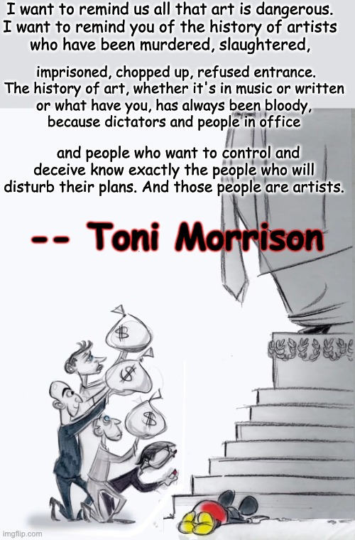 Unjust power fears the truth | I want to remind us all that art is dangerous.
I want to remind you of the history of artists
who have been murdered, slaughtered, imprisoned, chopped up, refused entrance.
The history of art, whether it's in music or written
or what have you, has always been bloody,
because dictators and people in office; and people who want to control and deceive know exactly the people who will disturb their plans. And those people are artists. -- Toni Morrison | image tagged in billionaires suck up to trump,art,quote | made w/ Imgflip meme maker