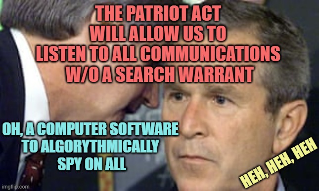 George Bush 9/11 | THE PATRIOT ACT 
WILL ALLOW US TO 
LISTEN TO ALL COMMUNICATIONS 
W/O A SEARCH WARRANT; OH, A COMPUTER SOFTWARE 
TO ALGORYTHMICALLY 
SPY ON ALL; HEH, HEH, HEH | image tagged in george bush 9/11 | made w/ Imgflip meme maker