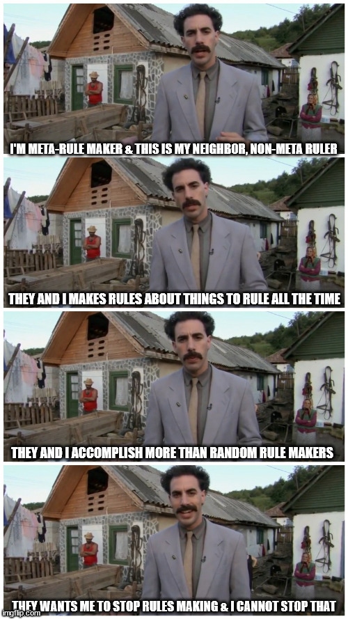 highway away from good place is not un-concretely poured | I'M META-RULE MAKER & THIS IS MY NEIGHBOR, NON-META RULER; THEY AND I MAKES RULES ABOUT THINGS TO RULE ALL THE TIME; THEY AND I ACCOMPLISH MORE THAN RANDOM RULE MAKERS; THEY WANTS ME TO STOP RULES MAKING & I CANNOT STOP THAT | image tagged in borat neighbour,non-meta-rule,philosophy,not a religious post,i did the work,metaphor | made w/ Imgflip meme maker