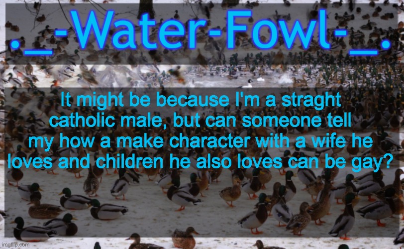 The children are biologically his btw | It might be because I'm a straght catholic male, but can someone tell my how a make character with a wife he loves and children he also loves can be gay? | image tagged in waterfowl announcement temp | made w/ Imgflip meme maker