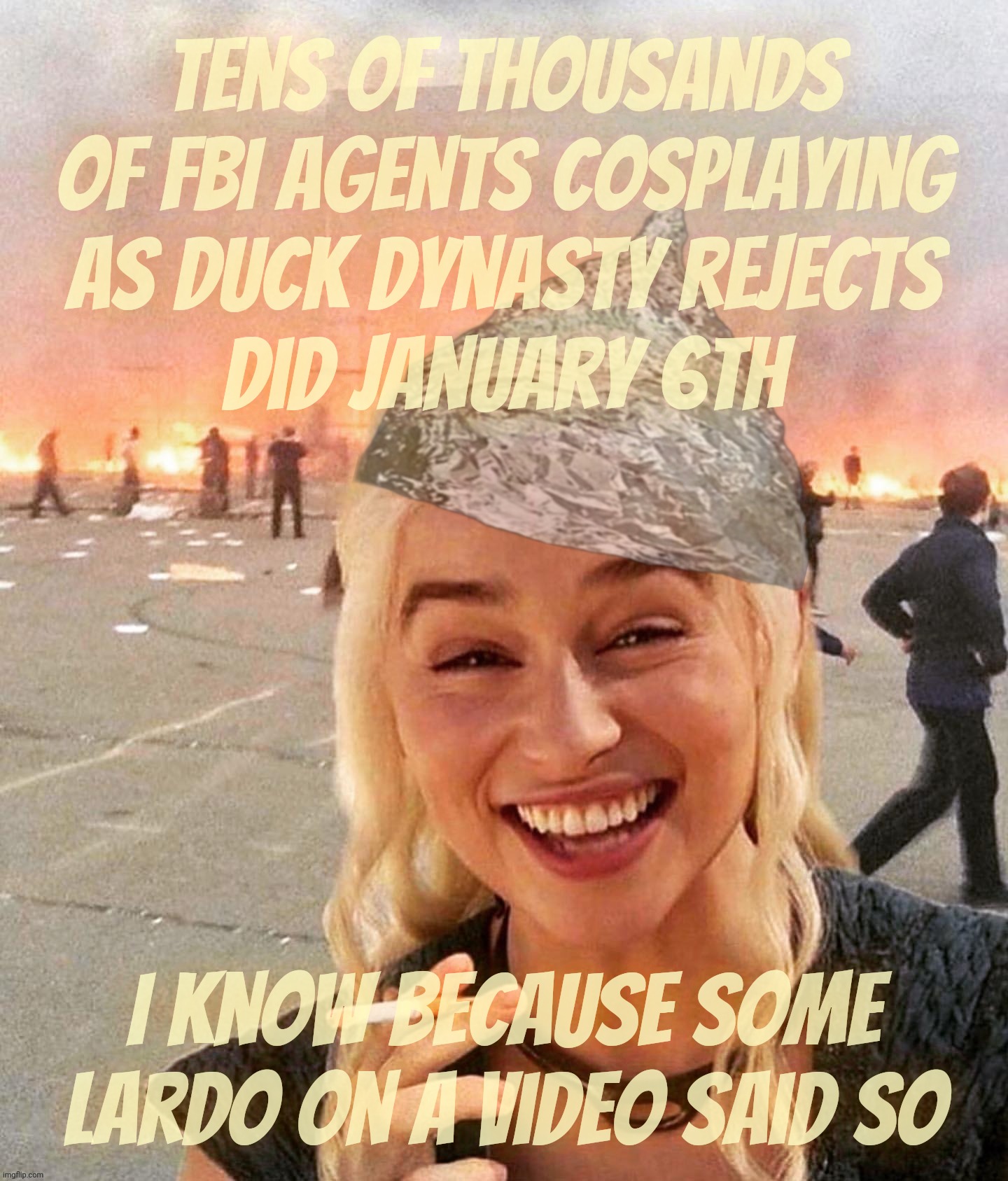 The FBI cosplaying as trailer park trash did January 6th! | Tens of thousands of FBI agents cosplaying
as Duck Dynasty rejects
did January 6th I know because some lardo on a video said so | image tagged in daenerys targaryen,january 6th capitol hill riot,the fbi did it,because the magats were at home,magat logic,get a brain | made w/ Imgflip meme maker