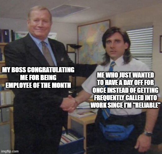 the office congratulations | MY BOSS CONGRATULATING ME FOR BEING EMPLOYEE OF THE MONTH; ME WHO JUST WANTED TO HAVE A DAY OFF FOR ONCE INSTEAD OF GETTING FREQUENTLY CALLED INTO WORK SINCE I'M "RELIABLE" | image tagged in the office congratulations | made w/ Imgflip meme maker