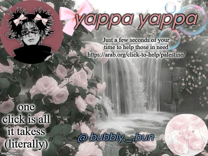 Be a good person | Just a few seconds of your time to help those in need
https://arab.org/click-to-help/palestine/; one click is all it takess (literally) | image tagged in bubbly _ bun's temp | made w/ Imgflip meme maker