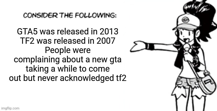 Consider the following pokespe | GTA5 was released in 2013
TF2 was released in 2007
People were complaining about a new gta taking a while to come out but never acknowledged tf2 | image tagged in consider the following pokespe | made w/ Imgflip meme maker
