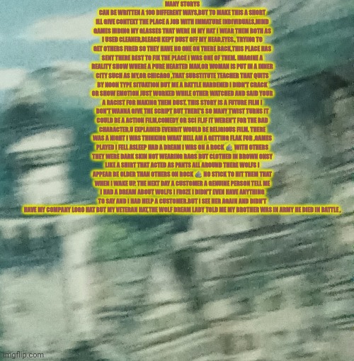 Reader's highgest: a mistreated Veteran and a gold star family have unexplainable event | MANY STORYS CAN BE WRITTEN A 100 DIFFERENT WAYS,BUT TO MAKE THIS A SHORT ILL GIVE CONTEXT THE PLACE A JOB WITH IMMATURE INDIVIDUALS,MIND GAMES HIDING MY GLASSES THAT WERE IN MY HAT I WEAR THEM BOTH AS I USED CLEANER,BLEACH KEPT DUST OFF MY HEAD,EYES., TRYING TO GET OTHERS FIRED SO THEY HAVE NO ONE ON THERE BACK,THIS PLACE HAS SENT THERE BEST TO FIX THE PLACE I WAS ONE OF THEM. IMAGINE A REALITY SHOW WHERE A PURE HEARTED MAN,OR WOMAN IS PUT IN A INNER CITY SUCH AS MY,OR CHICAGO ,THAT SUBSTITUTE TEACHER THAT QUITS BY NOON TYPE SITUATION BUT ME A BATTLE HARDENED I DIDN'T CRACK OR SHOW EMOTION JUST WORKED WHILE OTHER WATCHED AND SAID YOUR A RACIST FOR MAKING THEM DUST. THIS STORY IS A FUTURE FILM I DON'T WANNA GIVE THE SCRIPT BUT THERE'S SO MANY TWIST TURNS IT COULD BE A ACTION FILM,COMEDY OR SCI FI,IF IT WEREN'T FOR THE BAD CHARACTER,U EXPLAINED EVENRIT WOULD BE RELIGIOUS FILM. THERE WAS A NIGHT I WAS THINKING WHAT HELL AM A GETTING FLAK FOR ,GAMES PLAYED I FELL ASLEEP HAD A DREAM I WAS ON A ROCK 🪨 WITH OTHERS THEY WERE DARK SKIN NOT WEARING RAGS BUT CLOTHED IN BROWN ONSY LIKE A SHIRT THAT ACTED AS PANTS ALL AROUND THERE WOLFS I APPEAR BE OLDER THAN OTHERS ON ROCK 🪨 NO STICK TO HIT THEM THAT WHEN I WAKE UP. THE NEXT DAY A CUSTOMER A GENUINE PERSON TELL ME I HAD A DREAM ABOUT WOLFS I FROZE I DIDN'T EVEN HAVE ANYTHING TO SAY AND I HAD HELP A CUSTOMER.BUT I SEE HER AGAIN AND DIDN'T HAVE MY COMPANY LOGO HAT BUT MY VETERAN HAT,THE WOLF DREAM LADY TOLD ME MY BROTHER WAS IN ARMY HE DIED IN BATTLE , | image tagged in mystery,fun | made w/ Imgflip meme maker