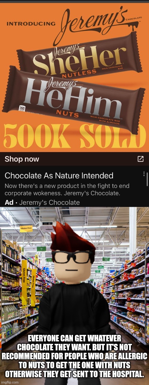 "EvErY gIrL iS aLlErGiC tO nUtS!" That is not true. Some boys are allergic to nuts. But MC is allergic to artificial food dye. | EVERYONE CAN GET WHATEVER CHOCOLATE THEY WANT. BUT IT'S NOT RECOMMENDED FOR PEOPLE WHO ARE ALLERGIC TO NUTS TO GET THE ONE WITH NUTS OTHERWISE THEY GET SENT TO THE HOSPITAL. | image tagged in mc,ads,cribmart,sexism,memes,nut allergy | made w/ Imgflip meme maker