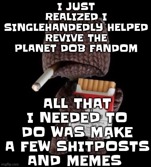 Holy shit bro... I REVIVED A FANDOM!!!! (let's hope there's not gonna be any r34.. unless it's of dtpj....) | I JUST REALIZED I SINGLEHANDEDLY HELPED REVIVE THE PLANET DOB FANDOM; ALL THAT I NEEDED TO DO WAS MAKE A FEW SHITPOSTS AND MEMES | image tagged in smokeboy | made w/ Imgflip meme maker