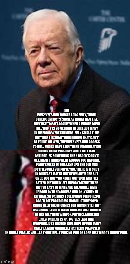 Readers highgest : Carter longevity and the Ukraine theory | THE WW2 VETS HAD LONGER LONGEVITY, THAN I
OTHER CONFLICTS, SUCH AS KOREA NAM ERA. THEY USE TO SAY LOCALLY WHEN A WHOLE TOWN FULL 100+ ITS SOMETHING IN DIRT,BUT MANY IN AMERICA WERE FARMERS ,EVEN SMALL TIME. BUT THERE IS SOMETHING I KNOW THAT CAN'T BE FOUND ON WEB, THE WW2 VETS HAD ACCESS TO REAL MEDS I HAVE SEEN THERE IMMUNIZATION CARDS FROM 1945 ONLY 3,BUT THEY HAD ANTIBODIES SOMETHING THE NOBODY'S CAN'T GET. MANY THINGS WERE ACCESS TOO NATURAL PLANTS WERE IN SODA,SYRUPS THE OLD MED BOTTLES WILL SURPRISE YOU. THERE IS A SHOT IN MILITARY MAYBE NOT GIVEN ANYMORE BUT ONCE YOU GOT YOU NEVER GOT SICK AND FELT BETTER INSTANTLY ,MY THEORY MAYBE THERE NOT SO EASY TO MAKE AND ALL WOULD BE IN UPROAR OVER NO ACCESS AND ONLY GIVEN IN EXTREME SITUATIONS, I SEEN WW3 ON HORIZON BASED OFF PARADIGMS FROM HISTORY 2020 COULD BEEN THE GROUNDS FOR ADMINISTER BUT WW3 WAS CANCELED AND UKRAINE WAS AGREED TO USE ALL THERE WEAPON,PUTIN CLEANSE HIS JAILS, VAGRANTS NATO GIVES LAST NAZI WEAPONS JUST ENOUGH GIVE HOPE OF WIN MANY CALL IT A MEAT GRINDER ,THAT TERM WAS USED IN KOREA WAR AS WELL AS THERE REALY WAS NO WIN OR LOSE JUST A BODY COUNT WAR. | image tagged in russo-ukrainian war,fu,putinismerkelfriendirl | made w/ Imgflip meme maker