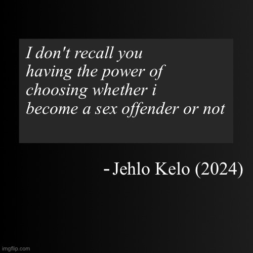 Blank ArentYourself Quote Template | I don't recall you having the power of choosing whether i become a sex offender or not; Jehlo Kelo (2024) | image tagged in blank arentyourself quote template | made w/ Imgflip meme maker