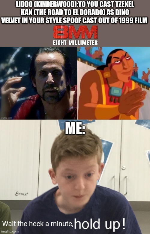 LIDDO (KINDERWOOD):YO YOU CAST TZEKEL KAN (THE ROAD TO EL DORADO) AS DINO VELVET IN YOUR STYLE SPOOF CAST OUT OF 1999 FILM; ME:; ! Wait the heck a minute, | image tagged in hold up harrison,spoof cast,meme,roleplaying,the road to el dorado,8mm | made w/ Imgflip meme maker