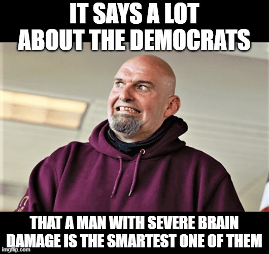 John Fetterman the only Democrat that makes sense occasionally | IT SAYS A LOT ABOUT THE DEMOCRATS; THAT A MAN WITH SEVERE BRAIN DAMAGE IS THE SMARTEST ONE OF THEM | image tagged in john fetterman lt gov of pa,democrats,political meme,john fetterman | made w/ Imgflip meme maker