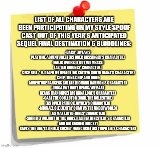 post it note | -DAISY (DYLAN'S PLAYTIME ADVENTURES) (AS BREC BASSINGER'S CHARACTER)
-MALIK (WORK IT OUT WOMBATS) (AS TEO BRIONES' CHARACTER)
-CECE BELL / EL DEAFO (EL DEAFO) (AS KAITLYN SANTA JUANA'S CHARACTER)
-CHIP (LUNA CHIP AND INKIE: ADVENTURE RANGERS GO) (AS RICHARD HARMON'S CHARACTER)
-UNICA (WE BABY BEARS/WE BARE BEARS FRANCHISE) (AS ANNA LORE'S CHARACTER)
-CARL THE COLLECTOR (CARL THE COLLECTOR) (AS OWEN PATRICK JOYNER'S CHARACTER)
-MICHAEL OLE (JENTRY CHAU VS THE UNDERWORLD) (AS MAX LLOYD-JONES' CHARACTER)
-SIGRID (TWILIGHT OF THE GODS) (AS RYA KIHLSTEDT'S CHARACTER)
-AND MR BARKER (ROCKET SAVES THE DAY/TAD HILLS ROCKET FRANCHISE) (AS TINPO LEE'S CHARACTER); LIST OF ALL CHARACTERS ARE BEEN PARTICIPATING ON MY STYLE SPOOF CAST OUT OF THIS YEAR'S ANTICIPATED SEQUEL FINAL DESTINATION 6 BLOODLINES: | image tagged in post it note,meme,final destination,spoof cast,confirmed,characters | made w/ Imgflip meme maker