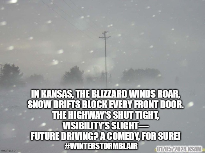 WINTER STORM BLAIR | IN KANSAS, THE BLIZZARD WINDS ROAR,
SNOW DRIFTS BLOCK EVERY FRONT DOOR.
THE HIGHWAY'S SHUT TIGHT,
VISIBILITY’S SLIGHT—
FUTURE DRIVING? A COMEDY, FOR SURE! #WINTERSTORMBLAIR; 01/05/2024 KSAM | image tagged in snow blizzard | made w/ Imgflip meme maker