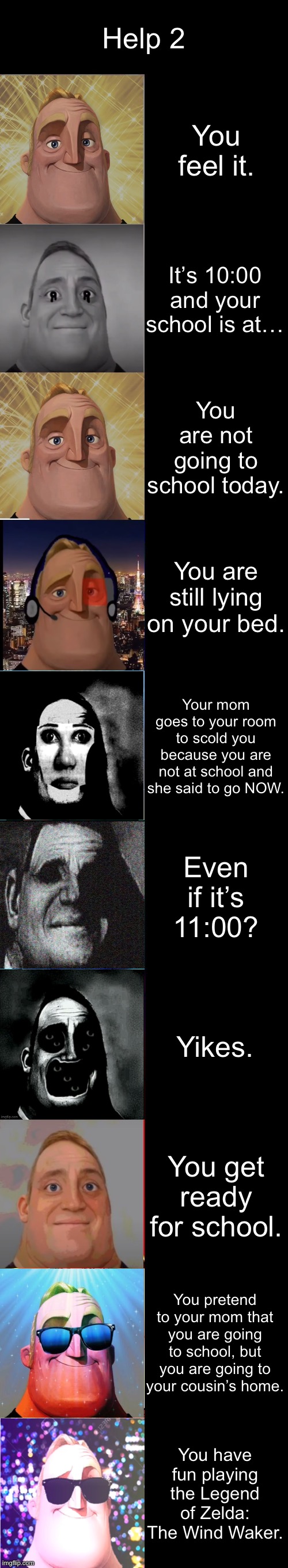 Help 2 Part 2 | Help 2; You feel it. It’s 10:00 and your school is at…; You are not going to school today. You are still lying on your bed. Your mom goes to your room to scold you because you are not at school and she said to go NOW. Even if it’s 11:00? Yikes. You get ready for school. You pretend to your mom that you are going to school, but you are going to your cousin’s home. You have fun playing the Legend of Zelda: The Wind Waker. | image tagged in mr incredible becoming canny | made w/ Imgflip meme maker