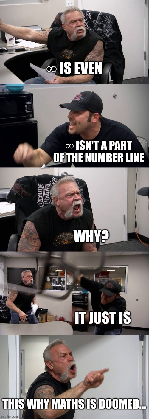 American Chopper Argument Meme | ∞ IS EVEN; ∞ ISN'T A PART OF THE NUMBER LINE; WHY? IT JUST IS; THIS WHY MATHS IS DOOMED... | image tagged in memes,american chopper argument | made w/ Imgflip meme maker