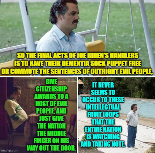 Seriously?  Do they really think that sane people are cheering them on? | GIVE CITIZENSHIP AWARDS TO A HOST OF EVIL PEOPLE, AND JUST GIVE THE NATION THE MIDDLE FINGER ON HIS WAY OUT THE DOOR. SO THE FINAL ACTS OF JOE BIDEN'S HANDLERS IS TO HAVE THEIR DEMENTIA SOCK PUPPET FREE OR COMMUTE THE SENTENCES OF OUTRIGHT EVIL PEOPLE, IT NEVER SEEMS TO OCCUR TO THESE INTELLECTUAL FRUIT LOOPS THAT THE ENTIRE NATION IS WATCHING AND TAKING NOTE. | image tagged in sad pablo escobar | made w/ Imgflip meme maker