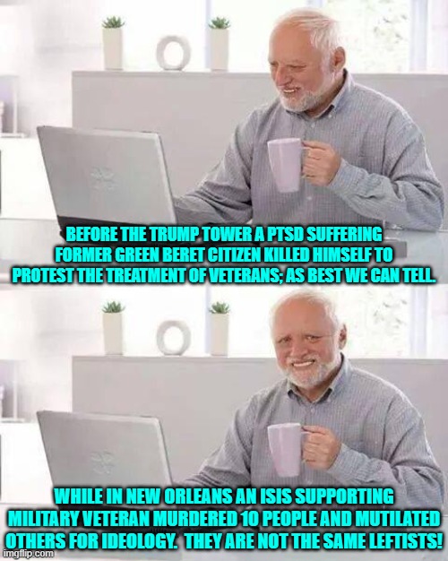 But our leftists are joyfully claiming that they are the same. | BEFORE THE TRUMP TOWER A PTSD SUFFERING FORMER GREEN BERET CITIZEN KILLED HIMSELF TO PROTEST THE TREATMENT OF VETERANS; AS BEST WE CAN TELL. WHILE IN NEW ORLEANS AN ISIS SUPPORTING MILITARY VETERAN MURDERED 10 PEOPLE AND MUTILATED OTHERS FOR IDEOLOGY.  THEY ARE NOT THE SAME LEFTISTS! | image tagged in hide the pain harold | made w/ Imgflip meme maker