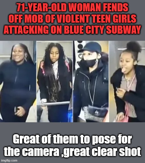 Convicted felons by the age of 19,nice job girls. But of course its Whitey's fault.Why do the attackers always seem to be POC | 71-YEAR-OLD WOMAN FENDS OFF MOB OF VIOLENT TEEN GIRLS ATTACKING ON BLUE CITY SUBWAY; Great of them to pose for the camera ,great clear shot | made w/ Imgflip meme maker