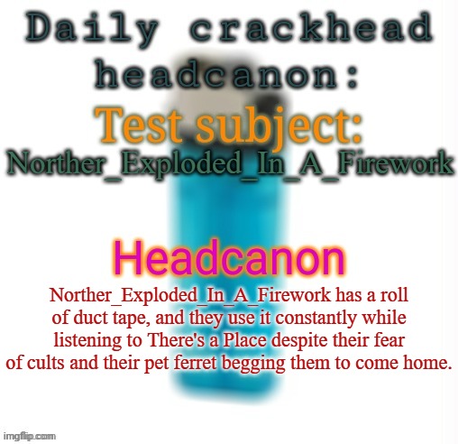 What the fuck did AI cook up | Norther_Exploded_In_A_Firework; Norther_Exploded_In_A_Firework has a roll of duct tape, and they use it constantly while listening to There's a Place despite their fear of cults and their pet ferret begging them to come home. | image tagged in daily crackhead headcanon,memes,msmg | made w/ Imgflip meme maker