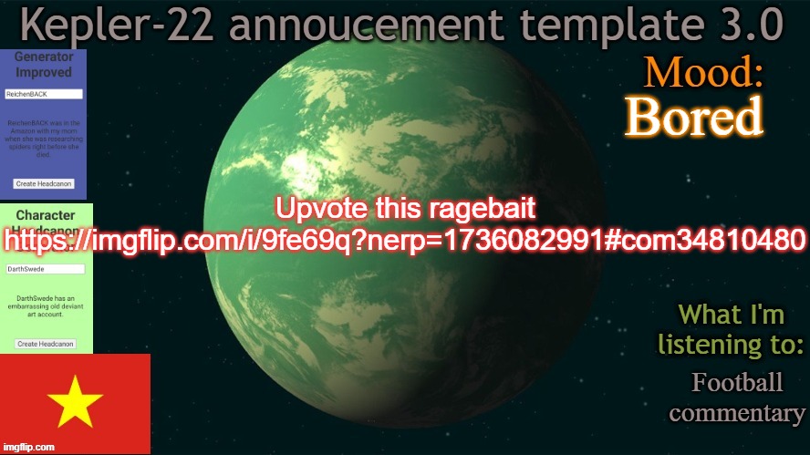 Kepler-22b annoucement template 3.0 | Bored; Upvote this ragebait
https://imgflip.com/i/9fe69q?nerp=1736082991#com34810480; Football commentary | image tagged in kepler-22b annoucement template 3 0,msmg,memes | made w/ Imgflip meme maker