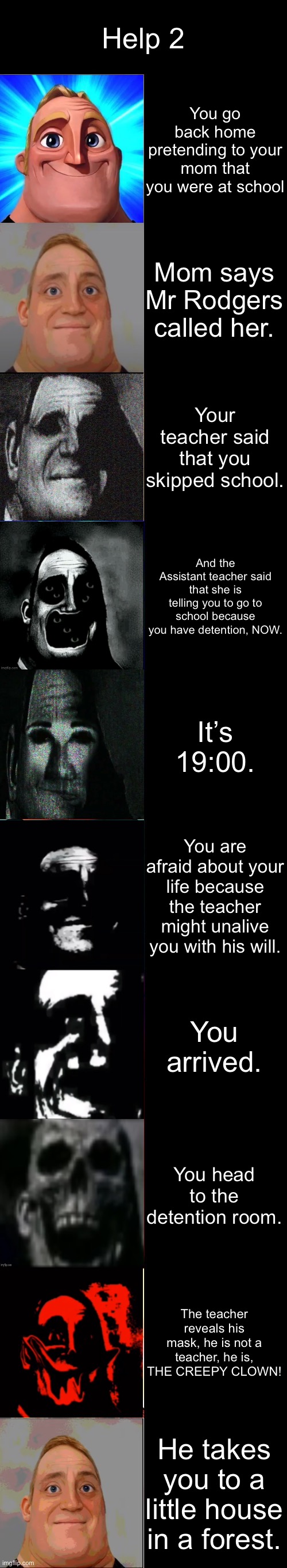 Help 2 Part 3 | Help 2; You go back home pretending to your mom that you were at school; Mom says Mr Rodgers called her. Your teacher said that you skipped school. And the Assistant teacher said that she is telling you to go to school because you have detention, NOW. It’s 19:00. You are afraid about your life because the teacher might unalive you with his will. You arrived. You head to the detention room. The teacher reveals his mask, he is not a teacher, he is, THE CREEPY CLOWN! He takes you to a little house in a forest. | image tagged in mr incredible becoming canny | made w/ Imgflip meme maker