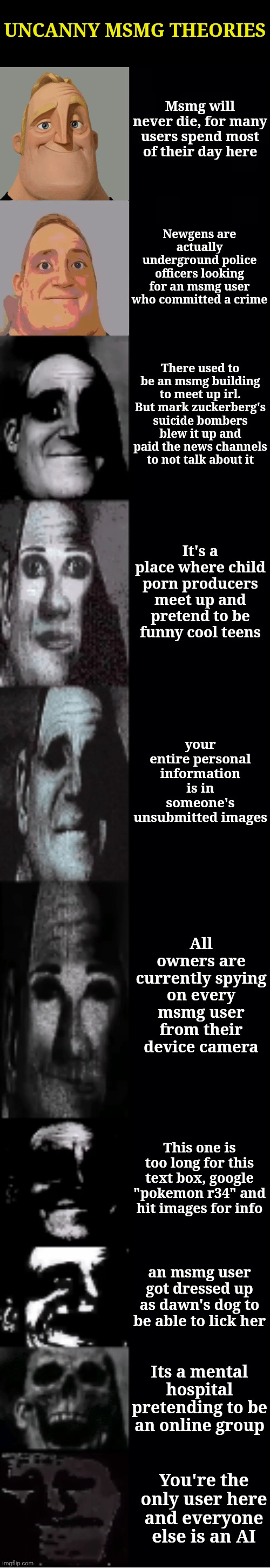 mr incredible becoming uncanny | UNCANNY MSMG THEORIES; Msmg will never die, for many users spend most of their day here; Newgens are actually underground police officers looking for an msmg user who committed a crime; There used to be an msmg building to meet up irl. But mark zuckerberg's suicide bombers blew it up and paid the news channels to not talk about it; It's a place where child porn producers meet up and pretend to be funny cool teens; your entire personal information is in someone's unsubmitted images; All owners are currently spying on every msmg user from their device camera; This one is too long for this text box, google "pokemon r34" and hit images for info; an msmg user got dressed up as dawn's dog to be able to lick her; Its a mental hospital pretending to be an online group; You're the only user here and everyone else is an AI | image tagged in mr incredible becoming uncanny | made w/ Imgflip meme maker