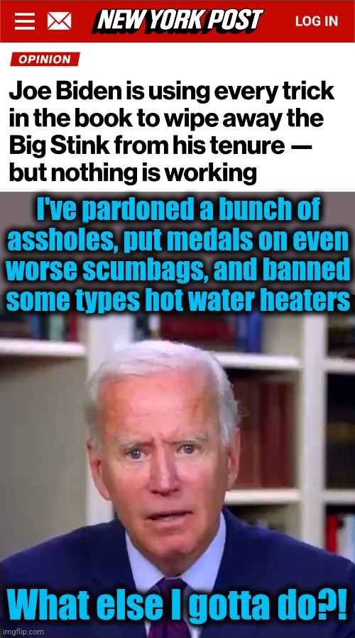 The final measure of how pathetic his presidency has been | I've pardoned a bunch of
assholes, put medals on even
worse scumbags, and banned
some types hot water heaters; What else I gotta do?! | image tagged in slow joe biden dementia face,incompetence,memes,democrats,failed presidency,legacy | made w/ Imgflip meme maker