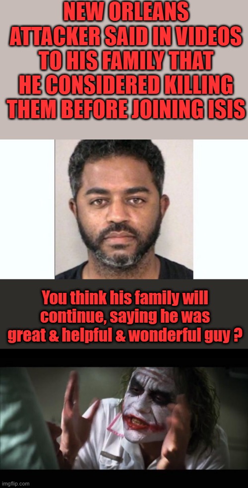 Oh he was great & gental & always helpful.,must of been the CIA brainwashing ?? | NEW ORLEANS ATTACKER SAID IN VIDEOS TO HIS FAMILY THAT HE CONSIDERED KILLING THEM BEFORE JOINING ISIS; You think his family will continue, saying he was great & helpful & wonderful guy ? | image tagged in memes,and everybody loses their minds | made w/ Imgflip meme maker