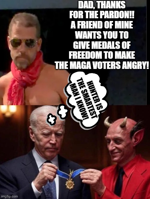 My theory on how Hillary Clinton and George Soros got their medals of Freedom! | DAD, THANKS FOR THE PARDON!! A FRIEND OF MINE WANTS YOU TO GIVE MEDALS OF FREEDOM TO MAKE THE MAGA VOTERS ANGRY! HUNTER IS THE SMARTEST MAN I KNOW! | image tagged in guys i have a theory | made w/ Imgflip meme maker