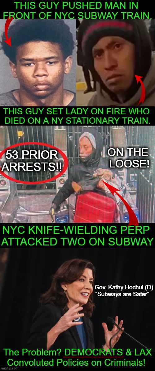 SOS for Liberals 'Stuck on Stupid' | THIS GUY PUSHED MAN IN 
FRONT OF NYC SUBWAY TRAIN. THIS GUY SET LADY ON FIRE WHO 
DIED ON A NY STATIONARY TRAIN. 53 PRIOR ARRESTS!! ON THE 
LOOSE! NYC KNIFE-WIELDING PERP 
ATTACKED TWO ON SUBWAY; Gov. Kathy Hochul (D)
“Subways are Safer”; ________; The Problem? DEMOCRATS & LAX
Convoluted Policies on Criminals! | image tagged in crime,out of control,democrat policies,soft on crime,consequences,punishment | made w/ Imgflip meme maker