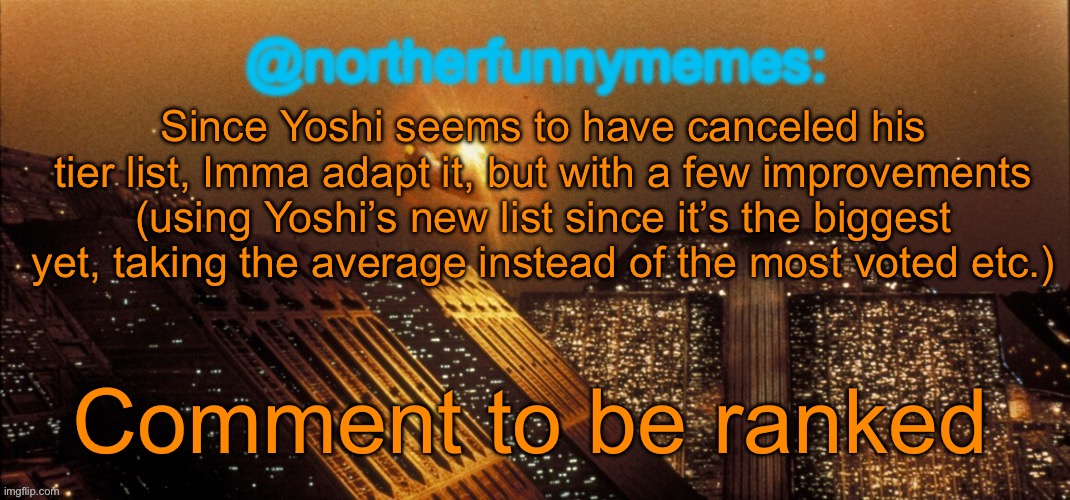 northerfunnymemes announcement template | Since Yoshi seems to have canceled his tier list, Imma adapt it, but with a few improvements (using Yoshi’s new list since it’s the biggest yet, taking the average instead of the most voted etc.); Comment to be ranked | image tagged in northerfunnymemes announcement template | made w/ Imgflip meme maker