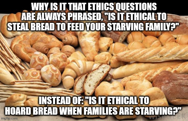 bread | WHY IS IT THAT ETHICS QUESTIONS ARE ALWAYS PHRASED, "IS IT ETHICAL TO STEAL BREAD TO FEED YOUR STARVING FAMILY?"; INSTEAD OF: "IS IT ETHICAL TO HOARD BREAD WHEN FAMILIES ARE STARVING?" | image tagged in bread | made w/ Imgflip meme maker