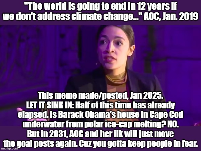 "We only have 12 years, blah, blah...." | "The world is going to end in 12 years if we don't address climate change..." AOC, Jan. 2019; This meme made/posted, Jan 2025. LET IT SINK IN: Half of this time has already elapsed. Is Barack Obama's house in Cape Cod underwater from polar ice-cap melting? NO. But in 2031, AOC and her ilk will just move the goal posts again. Cuz you gotta keep people in fear. | image tagged in aoc,climate change | made w/ Imgflip meme maker