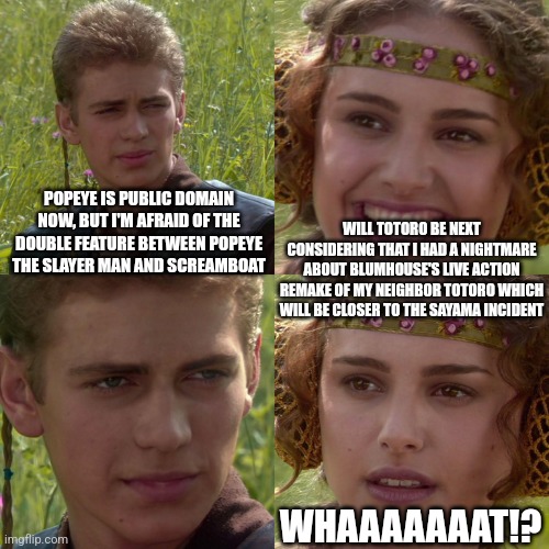 Anakin Padme 4 Panel | POPEYE IS PUBLIC DOMAIN NOW, BUT I'M AFRAID OF THE DOUBLE FEATURE BETWEEN POPEYE THE SLAYER MAN AND SCREAMBOAT; WILL TOTORO BE NEXT CONSIDERING THAT I HAD A NIGHTMARE ABOUT BLUMHOUSE'S LIVE ACTION REMAKE OF MY NEIGHBOR TOTORO WHICH WILL BE CLOSER TO THE SAYAMA INCIDENT; WHAAAAAAAT!? | image tagged in anakin padme 4 panel,public domain,popeye,my neighbor totoro,blumhouse | made w/ Imgflip meme maker