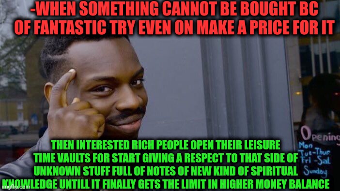 -Anyway it can get the cash on a course. | -WHEN SOMETHING CANNOT BE BOUGHT BC OF FANTASTIC TRY EVEN ON MAKE A PRICE FOR IT; THEN INTERESTED RICH PEOPLE OPEN THEIR LEISURE TIME VAULTS FOR START GIVING A RESPECT TO THAT SIDE OF UNKNOWN STUFF FULL OF NOTES OF NEW KIND OF SPIRITUAL KNOWLEDGE UNTILL IT FINALLY GETS THE LIMIT IN HIGHER MONEY BALANCE | image tagged in memes,roll safe think about it,mysteries that cannot be solved yet,press f to pay respects,rich people,spirituality | made w/ Imgflip meme maker