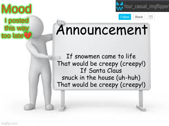 YCI announcement template | I posted this way too late💔; If snowmen came to life
That would be creepy (creepy!)
If Santa Claus snuck in the house (uh-huh)
That would be creepy (creepy!) | image tagged in yci announcement template | made w/ Imgflip meme maker