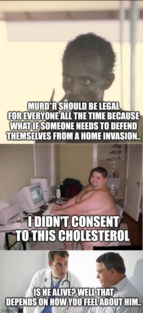 If pro choice arguments were used elsewhere | MURD*R SHOULD BE LEGAL FOR EVERYONE ALL THE TIME BECAUSE WHAT IF SOMEONE NEEDS TO DEFEND THEMSELVES FROM A HOME INVASION.. I DIDN'T CONSENT TO THIS CHOLESTEROL; IS HE ALIVE? WELL THAT DEPENDS ON HOW YOU FEEL ABOUT HIM.. | image tagged in memes,look at me,really fat guy on computer,doctor and patient | made w/ Imgflip meme maker