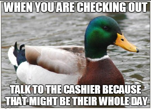 Actual Advice Mallard Meme | WHEN YOU ARE CHECKING OUT TALK TO THE CASHIER BECAUSE THAT MIGHT BE THEIR WHOLE DAY | image tagged in memes,actual advice mallard,AdviceAnimals | made w/ Imgflip meme maker