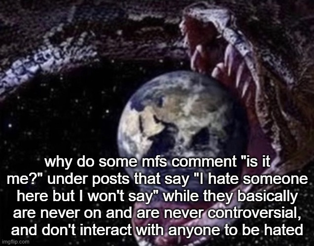 big ass snake | why do some mfs comment "is it me?" under posts that say "I hate someone here but I won't say" while they basically are never on and are never controversial, and don't interact with anyone to be hated | image tagged in big ass snake | made w/ Imgflip meme maker