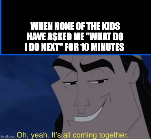 WHEN NONE OF THE KIDS HAVE ASKED ME "WHAT DO I DO NEXT" FOR 10 MINUTES | image tagged in blue box,it's all coming together | made w/ Imgflip meme maker